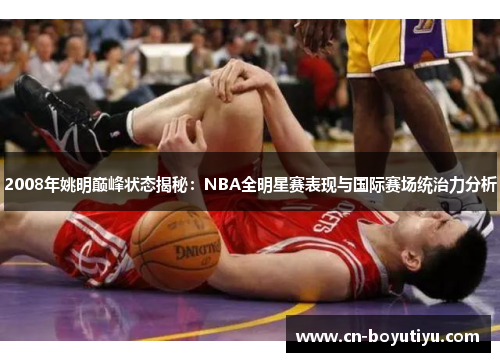 2008年姚明巅峰状态揭秘：NBA全明星赛表现与国际赛场统治力分析