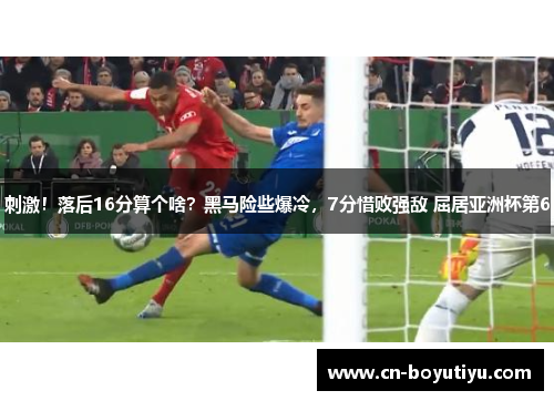 刺激！落后16分算个啥？黑马险些爆冷，7分惜败强敌 屈居亚洲杯第6