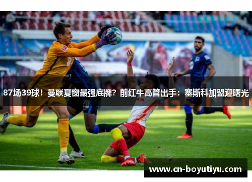 87场39球！曼联夏窗最强底牌？前红牛高管出手：塞斯科加盟迎曙光